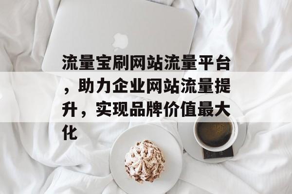 流量宝刷网站流量平台,助力企业网站流量提升,实现品牌价值最大化 流量宝刷网站流量平台,助力企业网站流量提升,实现品牌价值最大化