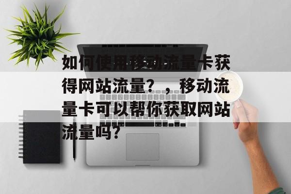 如何使用移动流量卡获得网站流量?,移动流量卡可以帮你获取网站流量吗? 如何使用移动流量卡获得网站流量?,移动流量卡可以帮你获取网站流量吗?