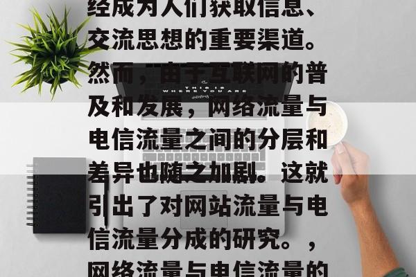 在现代社会中,网络已经成为人们获取信息、交流思想的重要渠道。然而,由于互联网的普及和发展,网络流量与电信流量之间的分层和差异也随之加剧。这就引出了对网站流量与电信流量分成的研究。,网络流量与电信流量的分层研究 在现代社会中,网络已经成为人们获取信息、交流思想的重要渠道。然而,由于互联网的普及和发展,网络流量与电信流量之间的分层和差异也随之加剧。这就引出了对网站流量与电信流量分成的研究。,网络流量与电信流量的分层研究