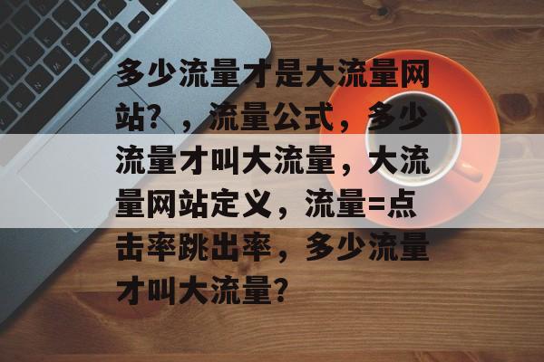 多少流量才是大流量网站?,流量公式,多少流量才叫大流量,大流量网站定义,流量=点击率跳出率,多少流量才叫大流量? 多少流量才是大流量网站?,流量公式,多少流量才叫大流量,大流量网站定义,流量=点击率跳出率,多少流量才叫大流量?