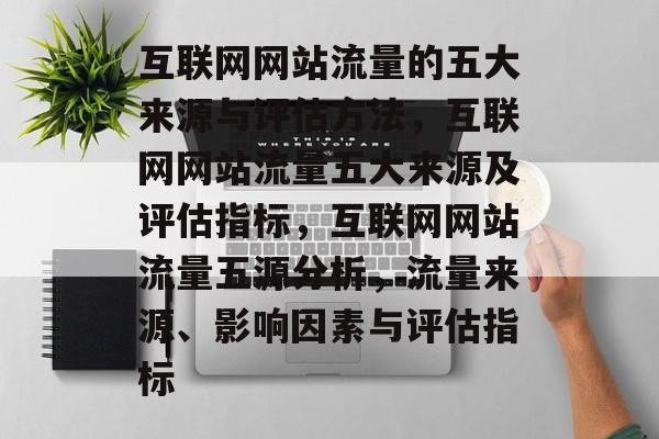 互联网网站流量的五大来源与评估方法,互联网网站流量五大来源及评估指标,互联网网站流量五源分析,流量来源、影响因素与评估指标 互联网网站流量的五大来源与评估方法,互联网网站流量五大来源及评估指标,互联网网站流量五源分析,流量来源、影响因素与评估指标