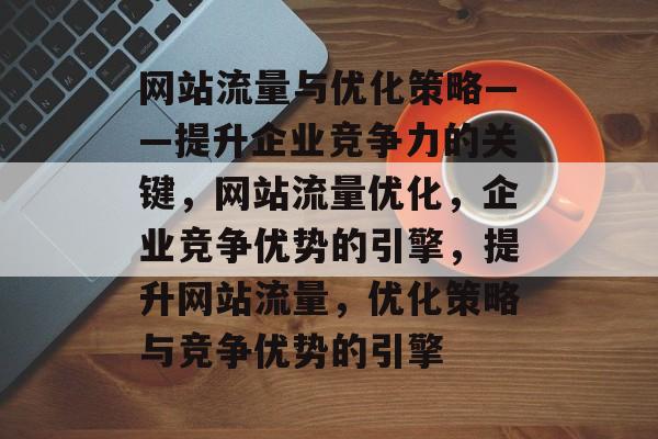 网站流量与优化策略——提升企业竞争力的关键,网站流量优化,企业竞争优势的引擎,提升网站流量,优化策略与竞争优势的引擎 网站流量与优化策略——提升企业竞争力的关键,网站流量优化,企业竞争优势的引擎,提升网站流量,优化策略与竞争优势的引擎