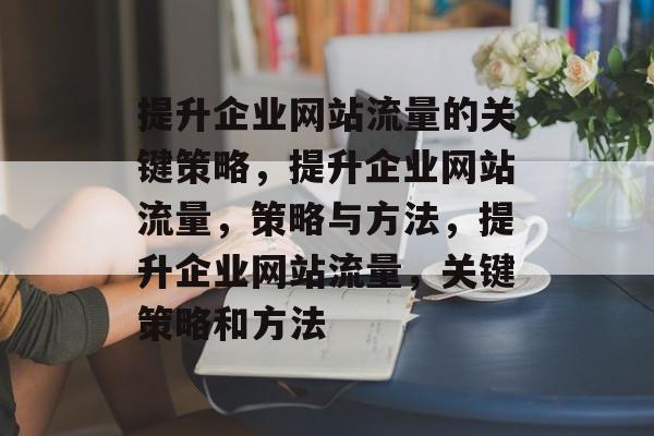 提升企业网站流量的关键策略,提升企业网站流量,策略与方法,提升企业网站流量,关键策略和方法 提升企业网站流量的关键策略,提升企业网站流量,策略与方法,提升企业网站流量,关键策略和方法