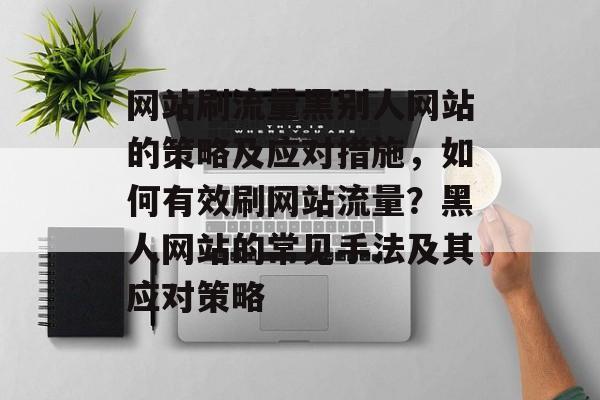 网站刷流量黑别人网站的策略及应对措施，如何有效刷网站流量？黑人网站的常见手法及其应对策略