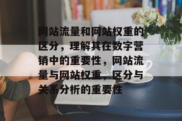网站流量和网站权重的区分,理解其在数字营销中的重要性,网站流量与网站权重,区分与关系分析的重要性 网站流量和网站权重的区分,理解其在数字营销中的重要性,网站流量与网站权重,区分与关系分析的重要性