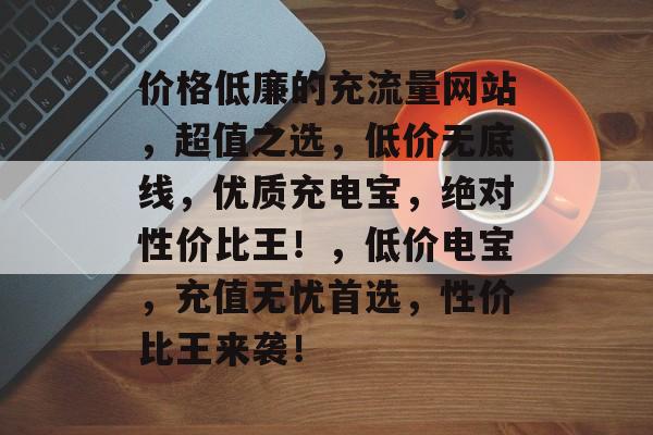 价格低廉的充流量网站,超值之选,低价无底线,优质充电宝,绝对性价比王!,低价电宝,充值无忧首选,性价比王来袭! 价格低廉的充流量网站,超值之选,低价无底线,优质充电宝,绝对性价比王!,低价电宝,充值无忧首选,性价比王来袭!