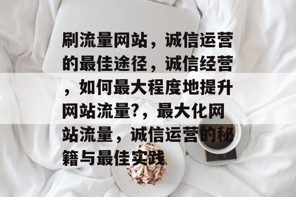 刷流量网站，诚信运营的最佳途径，诚信经营，如何最大程度地提升网站流量?，最大化网站流量，诚信运营的秘籍与最佳实践
