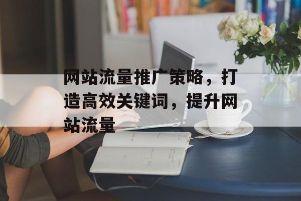 网站流量推广策略,打造高效关键词,提升网站流量 网站流量推广策略,打造高效关键词,提升网站流量