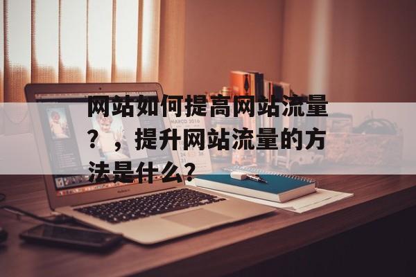 网站如何提高网站流量?,提升网站流量的方法是什么? 网站如何提高网站流量?,提升网站流量的方法是什么?