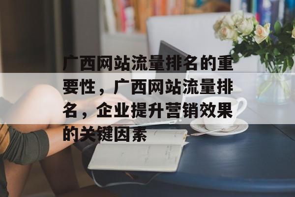 广西网站流量排名的重要性,广西网站流量排名,企业提升营销效果的关键因素 广西网站流量排名的重要性,广西网站流量排名,企业提升营销效果的关键因素