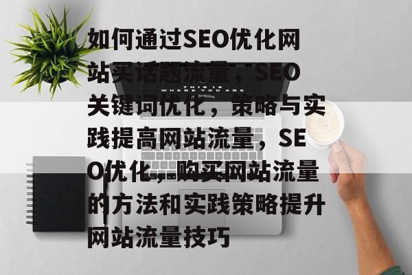 如何通过SEO优化网站买话题流量,SEO关键词优化,策略与实践提高网站流量,SEO优化,购买网站流量的方法和实践策略提升网站流量技巧 如何通过SEO优化网站买话题流量,SEO关键词优化,策略与实践提高网站流量,SEO优化,购买网站流量的方法和实践策略提升网站流量技巧