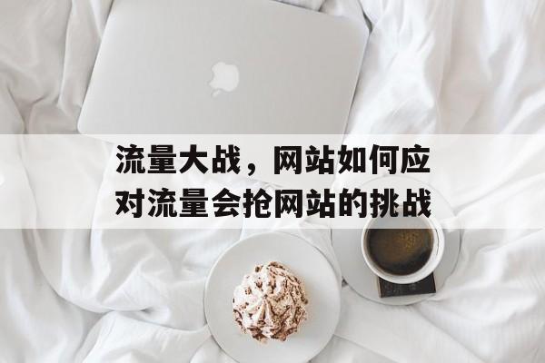 流量大战,网站如何应对流量会抢网站的挑战 流量大战,网站如何应对流量会抢网站的挑战