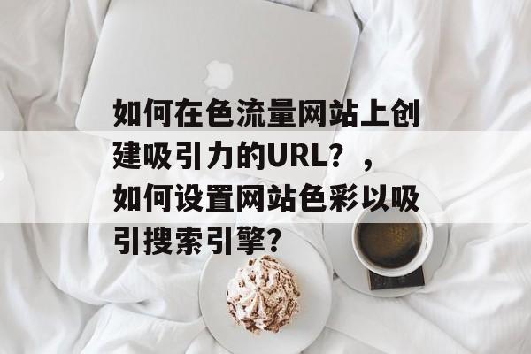 如何在色流量网站上创建吸引力的URL?,如何设置网站色彩以吸引搜索引擎? 如何在色流量网站上创建吸引力的URL?,如何设置网站色彩以吸引搜索引擎?