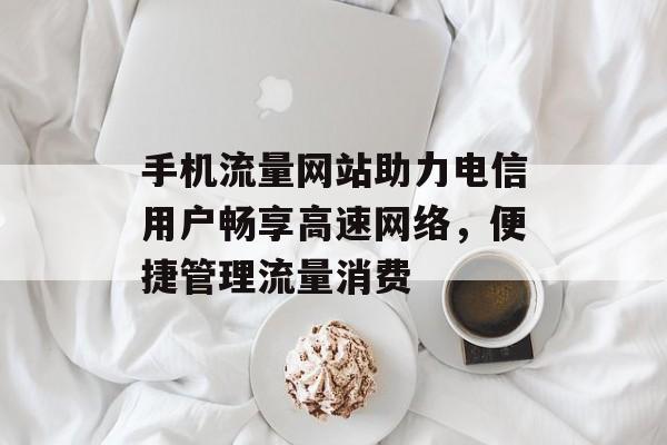 手机流量网站助力电信用户畅享高速网络，便捷管理流量消费