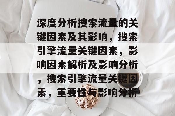 深度分析搜索流量的关键因素及其影响,搜索引擎流量关键因素,影响因素解析及影响分析,搜索引擎流量关键因素,重要性与影响分析 深度分析搜索流量的关键因素及其影响,搜索引擎流量关键因素,影响因素解析及影响分析,搜索引擎流量关键因素,重要性与影响分析