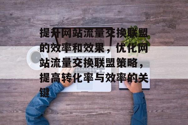 提升网站流量交换联盟的效率和效果,优化网站流量交换联盟策略,提高转化率与效率的关键 提升网站流量交换联盟的效率和效果,优化网站流量交换联盟策略,提高转化率与效率的关键