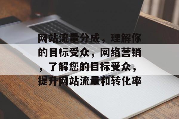 网站流量分成,理解你的目标受众,网络营销,了解您的目标受众,提升网站流量和转化率 网站流量分成,理解你的目标受众,网络营销,了解您的目标受众,提升网站流量和转化率