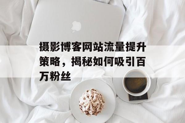 摄影博客网站流量提升策略,揭秘如何吸引百万粉丝 摄影博客网站流量提升策略,揭秘如何吸引百万粉丝
