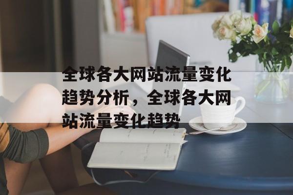 全球各大网站流量变化趋势分析,全球各大网站流量变化趋势 全球各大网站流量变化趋势分析,全球各大网站流量变化趋势