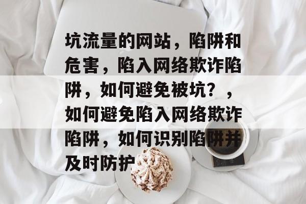 坑流量的网站,陷阱和危害,陷入网络欺诈陷阱,如何避免被坑?,如何避免陷入网络欺诈陷阱,如何识别陷阱并及时防护 坑流量的网站,陷阱和危害,陷入网络欺诈陷阱,如何避免被坑?,如何避免陷入网络欺诈陷阱,如何识别陷阱并及时防护