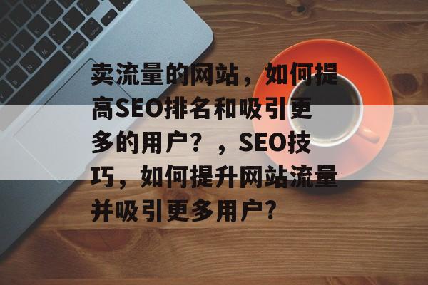 卖流量的网站,如何提高SEO排名和吸引更多的用户?,SEO技巧,如何提升网站流量并吸引更多用户? 卖流量的网站,如何提高SEO排名和吸引更多的用户?,SEO技巧,如何提升网站流量并吸引更多用户?