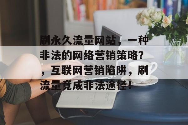 刷永久流量网站，一种非法的网络营销策略？，互联网营销陷阱，刷流量竟成非法途径！
