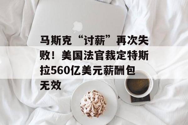 马斯克“讨薪”再次失败!美国法官裁定特斯拉560亿美元薪酬包无效 马斯克“讨薪”再次失败!美国法官裁定特斯拉560亿美元薪酬包无效