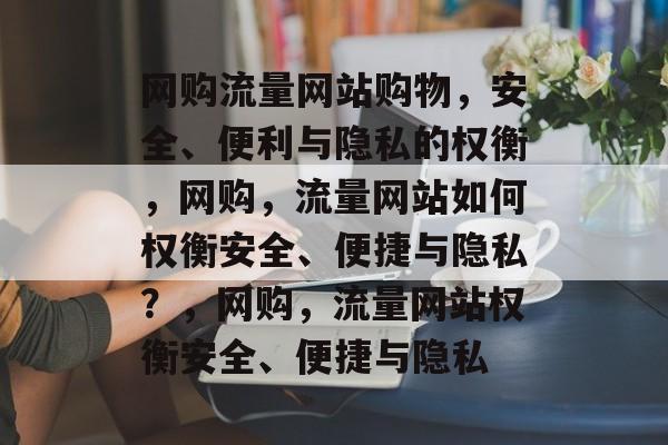 网购流量网站购物,安全、便利与隐私的权衡,网购,流量网站如何权衡安全、便捷与隐私?,网购,流量网站权衡安全、便捷与隐私 网购流量网站购物,安全、便利与隐私的权衡,网购,流量网站如何权衡安全、便捷与隐私?,网购,流量网站权衡安全、便捷与隐私