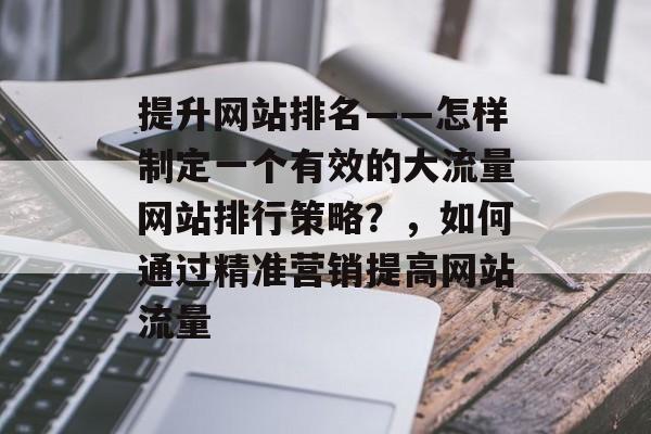 提升网站排名——怎样制定一个有效的大流量网站排行策略?,如何通过精准营销提高网站流量 提升网站排名——怎样制定一个有效的大流量网站排行策略?,如何通过精准营销提高网站流量