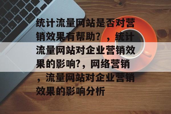 统计流量网站是否对营销效果有帮助?,统计流量网站对企业营销效果的影响?,网络营销,流量网站对企业营销效果的影响分析 统计流量网站是否对营销效果有帮助?,统计流量网站对企业营销效果的影响?,网络营销,流量网站对企业营销效果的影响分析