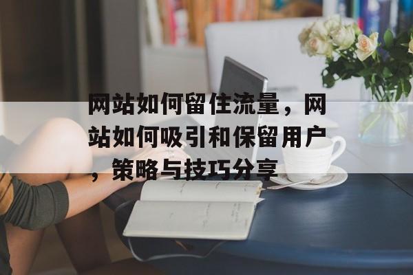 网站如何留住流量，网站如何吸引和保留用户，策略与技巧分享