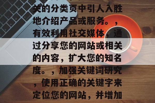 提高网站访问流量的策略,提升网站流量,7个策略和实用技巧,优化页面结构,让网站看起来更清晰、更易于导航。,提供高质量的内容,创建有价值的内容,吸引并留住用户。,引导用户,在主页或相关的分类页中引人入胜地介绍产品或服务。,有效利用社交媒体,通过分享您的网站或相关的内容,扩大您的知名度。,加强关键词研究,使用正确的关键字来定位您的网站,并增加搜索引擎排名。,社交媒体营销,在Instagram, Facebook等平台上推广您的网站,增加流量。,监控转化率,分析网站的访问者的行为和点击率,以便了解哪些策略最有效。 提高网站访问流量的策略,提升网站流量,7个策略和实用技巧,优化页面结构,让网站看起来更清晰、更易于导航。,提供高质量的内容,创建有价值的内容,吸引并留住用户。,引导用户,在主页或相关的分类页中引人入胜地介绍产品或服务。,有效利用社交媒体,通过分享您的网站或相关的内容,扩大您的知名度。,加强关键词研究,使用正确的关键字来定位您的网站,并增加搜索引擎排名。,社交媒体营销,在Instagram, Facebook等平台上推广您的网站,增加流量。,监控转化率,分析网站的访问者的行为和点击率,以便了解哪些策略最有效。