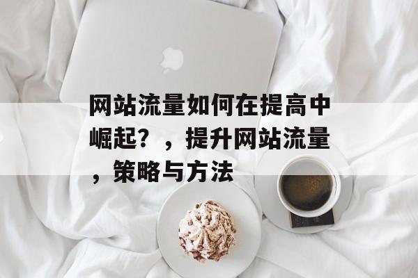 网站流量如何在提高中崛起?,提升网站流量,策略与方法 网站流量如何在提高中崛起?,提升网站流量,策略与方法