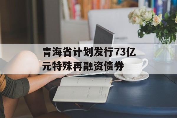 青海省计划发行73亿元特殊再融资债券 青海省计划发行73亿元特殊再融资债券