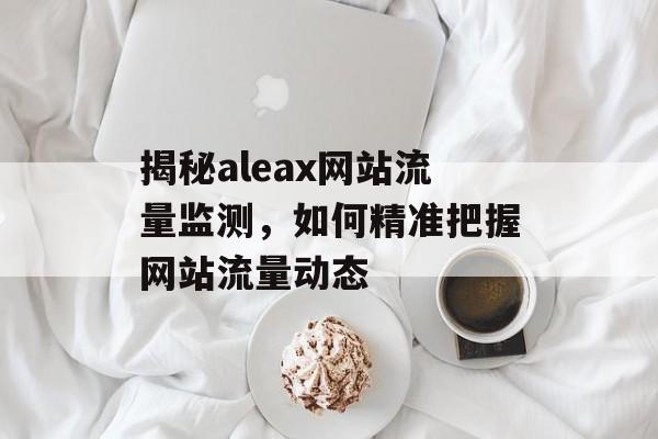 揭秘aleax网站流量监测,如何精准把握网站流量动态 揭秘aleax网站流量监测,如何精准把握网站流量动态