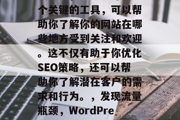 在WordPress领域中,流量统计是一个关键的工具,可以帮助你了解你的网站在哪些地方受到关注和欢迎。这不仅有助于你优化SEO策略,还可以帮助你了解潜在客户的需求和行为。,发现流量瓶颈,WordPress流量统计技巧与分析 在WordPress领域中,流量统计是一个关键的工具,可以帮助你了解你的网站在哪些地方受到关注和欢迎。这不仅有助于你优化SEO策略,还可以帮助你了解潜在客户的需求和行为。,发现流量瓶颈,WordPress流量统计技巧与分析