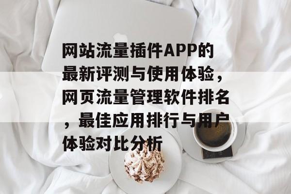 网站流量插件APP的最新评测与使用体验,网页流量管理软件排名,最佳应用排行与用户体验对比分析 网站流量插件APP的最新评测与使用体验,网页流量管理软件排名,最佳应用排行与用户体验对比分析