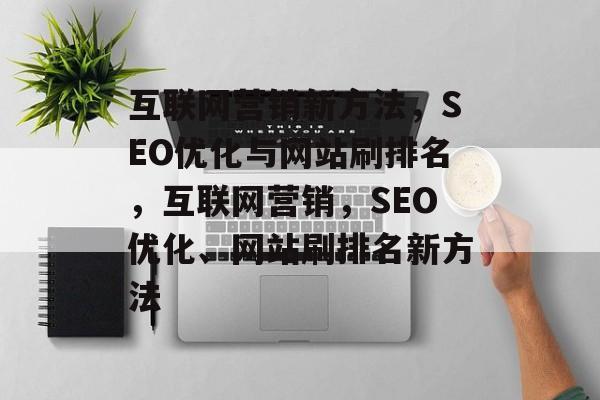 互联网营销新方法,SEO优化与网站刷排名,互联网营销,SEO优化、网站刷排名新方法 互联网营销新方法,SEO优化与网站刷排名,互联网营销,SEO优化、网站刷排名新方法