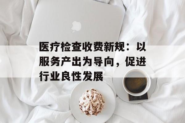 医疗检查收费新规:以服务产出为导向,促进行业良性发展 医疗检查收费新规:以服务产出为导向,促进行业良性发展