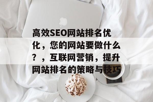 高效SEO网站排名优化,您的网站要做什么?,互联网营销,提升网站排名的策略与技巧 高效SEO网站排名优化,您的网站要做什么?,互联网营销,提升网站排名的策略与技巧