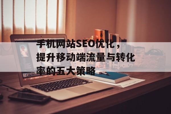 手机网站SEO优化,提升移动端流量与转化率的五大策略 手机网站SEO优化,提升移动端流量与转化率的五大策略
