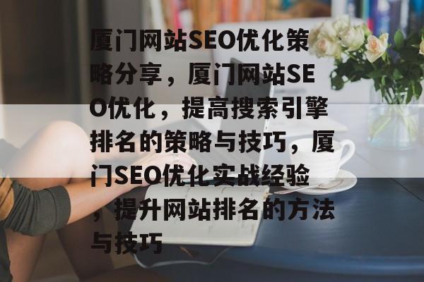 厦门网站SEO优化策略分享,厦门网站SEO优化,提高搜索引擎排名的策略与技巧,厦门SEO优化实战经验,提升网站排名的方法与技巧 厦门网站SEO优化策略分享,厦门网站SEO优化,提高搜索引擎排名的策略与技巧,厦门SEO优化实战经验,提升网站排名的方法与技巧