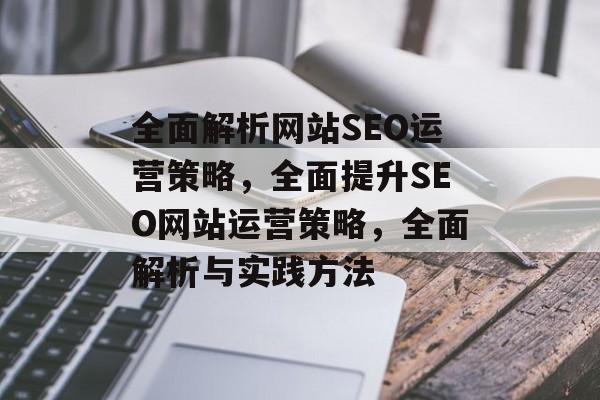 全面解析网站SEO运营策略,全面提升SEO网站运营策略,全面解析与实践方法 全面解析网站SEO运营策略,全面提升SEO网站运营策略,全面解析与实践方法