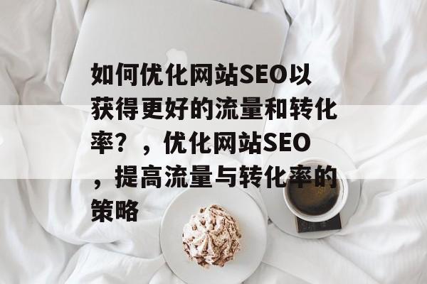 如何优化网站SEO以获得更好的流量和转化率?,优化网站SEO,提高流量与转化率的策略 如何优化网站SEO以获得更好的流量和转化率?,优化网站SEO,提高流量与转化率的策略
