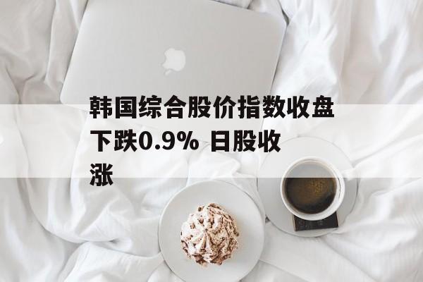 韩国综合股价指数收盘下跌0.9% 日股收涨 韩国综合股价指数收盘下跌0.9% 日股收涨