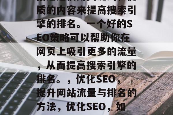 优化网站教程SEO是指通过使用关键词和优质的内容来提高搜索引擎的排名。一个好的SEO策略可以帮助你在网页上吸引更多的流量,从而提高搜索引擎的排名。,优化SEO,提升网站流量与排名的方法,优化SEO,如何提高网站流量与排名? 优化网站教程SEO是指通过使用关键词和优质的内容来提高搜索引擎的排名。一个好的SEO策略可以帮助你在网页上吸引更多的流量,从而提高搜索引擎的排名。,优化SEO,提升网站流量与排名的方法,优化SEO,如何提高网站流量与排名?