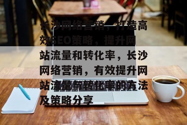 长沙网络营销,打造高效SEO策略,提升网站流量和转化率,长沙网络营销,有效提升网站流量与转化率的方法及策略分享 长沙网络营销,打造高效SEO策略,提升网站流量和转化率,长沙网络营销,有效提升网站流量与转化率的方法及策略分享
