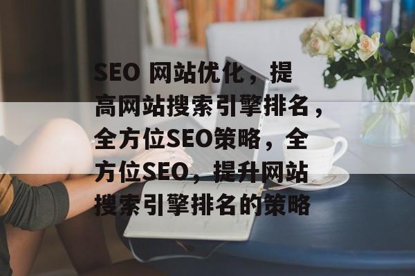 SEO 网站优化,提高网站搜索引擎排名,全方位SEO策略,全方位SEO,提升网站搜索引擎排名的策略 SEO 网站优化,提高网站搜索引擎排名,全方位SEO策略,全方位SEO,提升网站搜索引擎排名的策略
