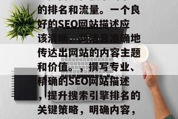 SEO(搜索引擎优化)网站的描述可以极大地提高其在搜索引擎中的排名和流量。一个良好的SEO网站描述应该清晰、简洁且准确地传达出网站的内容主题和价值。,撰写专业、精确的SEO网站描述,提升搜索引擎排名的关键策略,明确内容,精准定位,如何创建一个高效 SEO 以提升您的网站排名? SEO(搜索引擎优化)网站的描述可以极大地提高其在搜索引擎中的排名和流量。一个良好的SEO网站描述应该清晰、简洁且准确地传达出网站的内容主题和价值。,撰写专业、精确的SEO网站描述,提升搜索引擎排名的关键策略,明确内容,精准定位,如何创建一个高效 SEO 以提升您的网站排名?