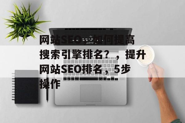 网站SEO,如何提高搜索引擎排名?,提升网站SEO排名,5步操作 网站SEO,如何提高搜索引擎排名?,提升网站SEO排名,5步操作
